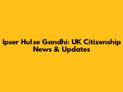 Ipser Hulse Gandhi: UK Citizenship News & Updates