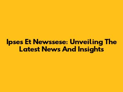 Ipses Et Newssese: Unveiling The Latest News And Insights