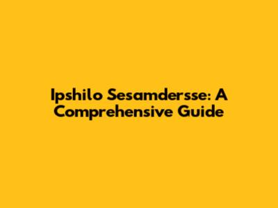 Ipshilo Sesamdersse: A Comprehensive Guide