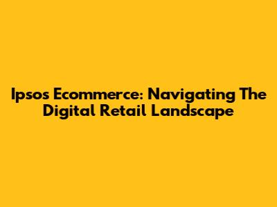 Ipsos Ecommerce: Navigating The Digital Retail Landscape