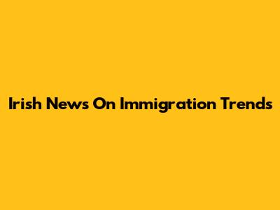 Irish News On Immigration Trends