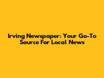 Irving Newspaper: Your Go-To Source For Local News
