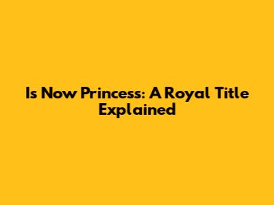 Is Now Princess: A Royal Title Explained