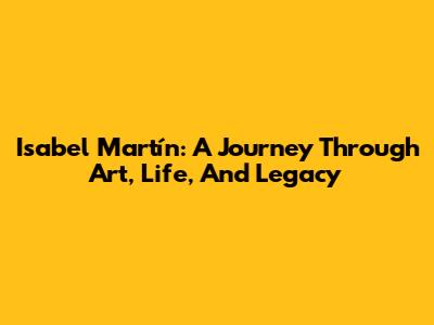 Isabel Martín: A Journey Through Art, Life, And Legacy