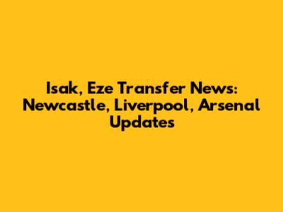 Isak, Eze Transfer News: Newcastle, Liverpool, Arsenal Updates