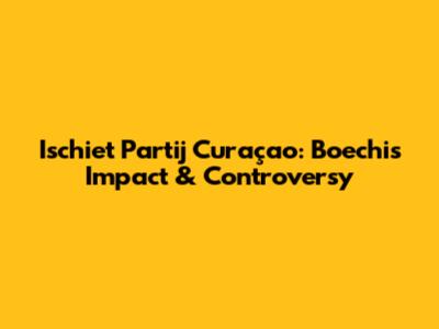 Ischiet Partij Curaçao: Boechi's Impact & Controversy