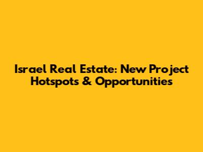 Israel Real Estate: New Project Hotspots & Opportunities