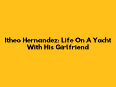 Itheo Hernandez: Life On A Yacht With His Girlfriend