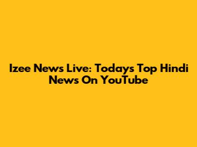 Izee News Live: Today's Top Hindi News On YouTube