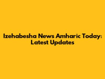 Izehabesha News Amharic Today: Latest Updates