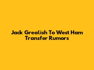 Jack Grealish To West Ham Transfer Rumors