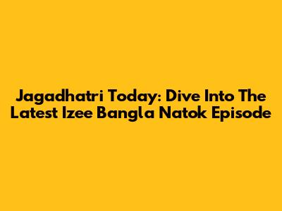 Jagadhatri Today: Dive Into The Latest Izee Bangla Natok Episode