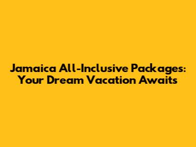 Jamaica All-Inclusive Packages: Your Dream Vacation Awaits