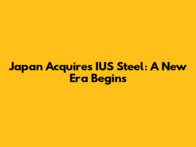Japan Acquires IUS Steel: A New Era Begins