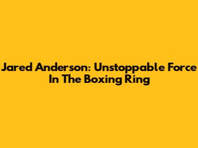 Jared Anderson: Unstoppable Force In The Boxing Ring