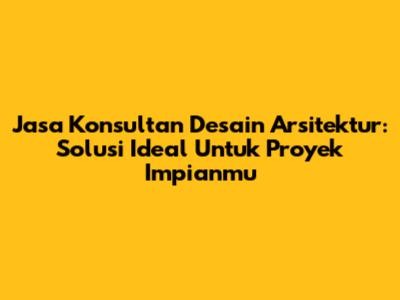 Jasa Konsultan Desain Arsitektur: Solusi Ideal Untuk Proyek Impianmu