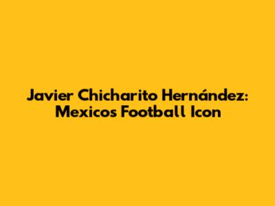 Javier 'Chicharito' Hernández: Mexico's Football Icon
