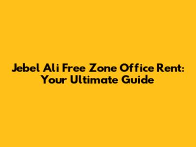 Jebel Ali Free Zone Office Rent: Your Ultimate Guide