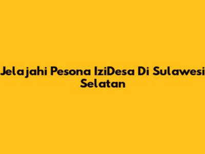 Jelajahi Pesona IziDesa Di Sulawesi Selatan