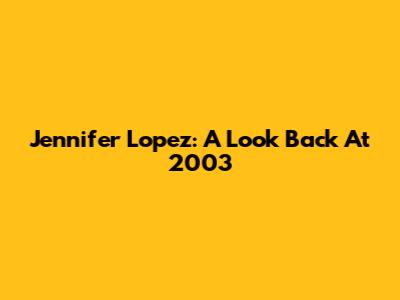 Jennifer Lopez: A Look Back At 2003