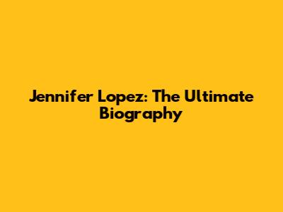 Jennifer Lopez: The Ultimate Biography