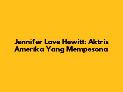 Jennifer Love Hewitt: Aktris Amerika Yang Mempesona