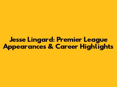 Jesse Lingard: Premier League Appearances & Career Highlights
