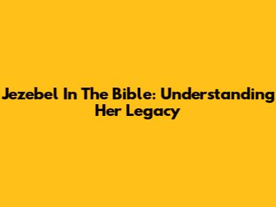 Jezebel In The Bible: Understanding Her Legacy