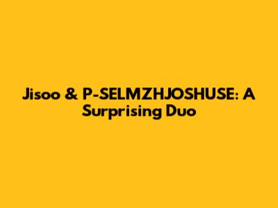 Jisoo & P-SELMZHJOSHUSE: A Surprising Duo