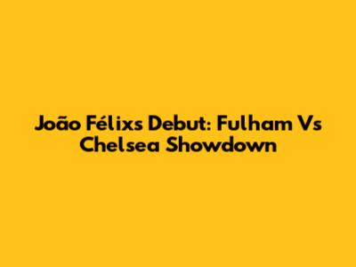 João Félix's Debut: Fulham Vs Chelsea Showdown
