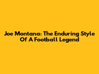 Joe Montana: The Enduring Style Of A Football Legend