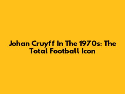 Johan Cruyff In The 1970s: The Total Football Icon