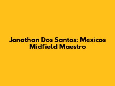 Jonathan Dos Santos: Mexico's Midfield Maestro