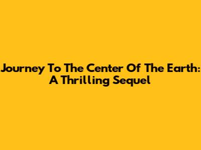 Journey To The Center Of The Earth: A Thrilling Sequel