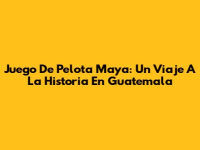Juego De Pelota Maya: Un Viaje A La Historia En Guatemala