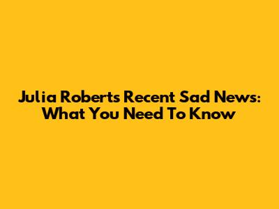 Julia Roberts' Recent Sad News: What You Need To Know