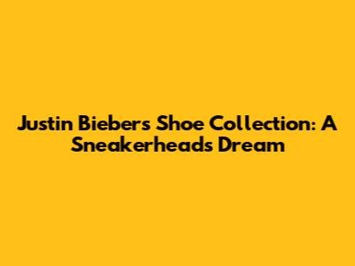 Justin Bieber's Shoe Collection: A Sneakerhead's Dream