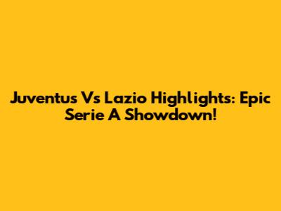 Juventus Vs Lazio Highlights: Epic Serie A Showdown!