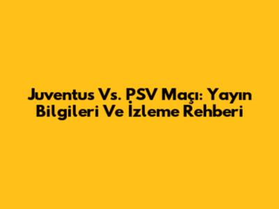 Juventus Vs. PSV Maçı: Yayın Bilgileri Ve İzleme Rehberi