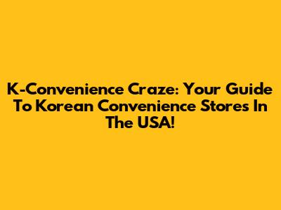 K-Convenience Craze: Your Guide To Korean Convenience Stores In The USA!