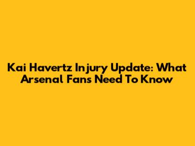 Kai Havertz Injury Update: What Arsenal Fans Need To Know