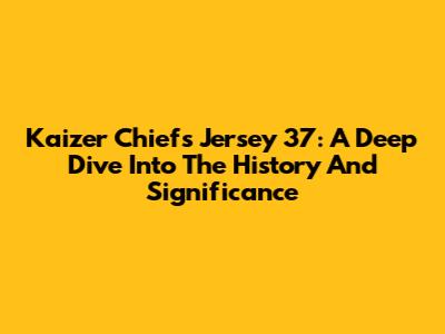 Kaizer Chiefs Jersey 37: A Deep Dive Into The History And Significance
