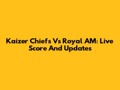 Kaizer Chiefs Vs Royal AM: Live Score And Updates