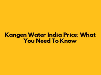 Kangen Water India Price: What You Need To Know