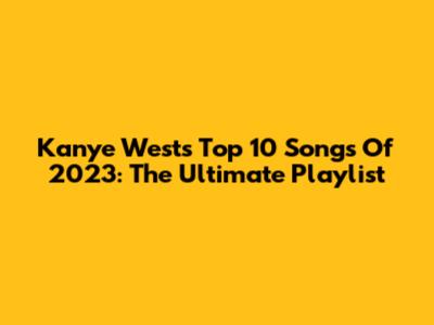 Kanye West's Top 10 Songs Of 2023: The Ultimate Playlist