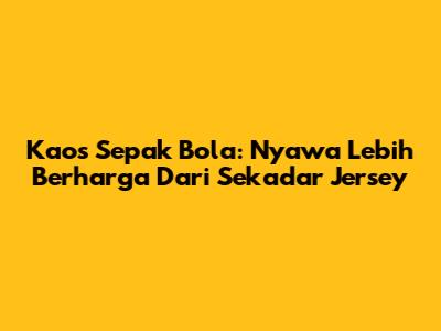 Kaos Sepak Bola: Nyawa Lebih Berharga Dari Sekadar Jersey