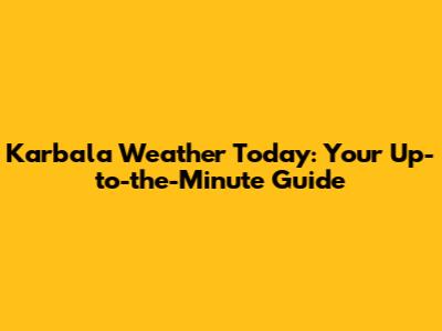 Karbala Weather Today: Your Up-to-the-Minute Guide