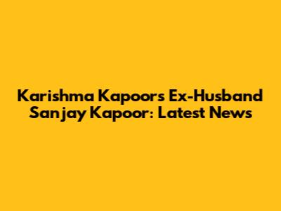 Karishma Kapoor's Ex-Husband Sanjay Kapoor: Latest News