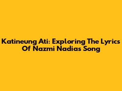 Katineung Ati: Exploring The Lyrics Of Nazmi Nadia's Song