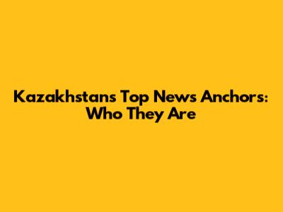 Kazakhstan's Top News Anchors: Who They Are